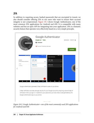 2FA
In addition to requiring secure, hashed passwords that are encrypted in transit, we
also should consider offering 2FA to our users who want to ensure their account
integrity is not compromised. Figure 18-2 shows Google Authenticator, one of the
most common 2FA applications for Android and iOS. It is compatible with many
websites and has an open API for integrating into your application. 2FA is a fantastic
security feature that operates very effectively based on a very simple principle.
Figure 18-2. Google Authenticator—one of the most commonly used 2FA applications
for Android and iOS
200 | Chapter 18: Secure Application Architecture
 