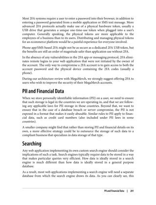 Most 2FA systems require a user to enter a password into their browser, in addition to
entering a password generated from a mobile application or SMS text message. More
advanced 2FA protocols actually make use of a physical hardware token, usually a
USB drive that generates a unique one-time-use token when plugged into a user’s
computer. Generally speaking, the physical tokens are more applicable to the
employees of a business than to its users. Distributing and managing physical tokens
for an ecommerce platform would be a painful experience for everyone involved.
Phone app/SMS-based 2FA might not be as secure as a dedicated 2FA USB token, but
the benefits are still an order of magnitude safer than application use without 2FA.
In the absence of any vulnerabilities in the 2FA app or messaging protocol, 2FA elimi‐
nates remote logins to your web application that were not initiated by the owner of
the account. The only way to compromise a 2FA account is to gain access to both the
account password and the physical device containing the 2FA codes (usually a
phone).
During our architecture review with MegaMerch, we strongly suggest offering 2FA to
users who wish to improve the security of their MegaMerch accounts.
PII and Financial Data
When we store personally identifiable information (PII) on a user, we need to ensure
that such storage is legal in the countries we are operating in, and that we are follow‐
ing any applicable laws for PII storage in those countries. Beyond that, we want to
ensure that in the case of a database breach or server compromise, the PII is not
exposed in a format that makes it easily abusable. Similar rules to PII apply to finan‐
cial data, such as credit card numbers (also included under PII laws in some
countries).
A smaller company might find that rather than storing PII and financial details on its
own, a more effective strategy could be to outsource the storage of such data to a
compliant business that specializes in data storage of that type.
Searching
Any web application implementing its own custom search engine should consider the
implications of such a task. Search engines typically require data to be stored in a way
that makes particular queries very efficient. How data is ideally stored in a search
engine is much different than how data is ideally stored in a general purpose
database.
As a result, most web applications implementing a search engine will need a separate
database from which the search engine draws its data. As you can clearly see, this
PII and Financial Data | 201
 