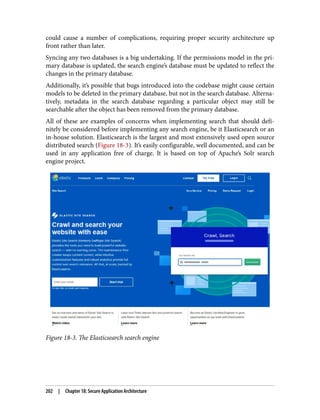 could cause a number of complications, requiring proper security architecture up
front rather than later.
Syncing any two databases is a big undertaking. If the permissions model in the pri‐
mary database is updated, the search engine’s database must be updated to reflect the
changes in the primary database.
Additionally, it’s possible that bugs introduced into the codebase might cause certain
models to be deleted in the primary database, but not in the search database. Alterna‐
tively, metadata in the search database regarding a particular object may still be
searchable after the object has been removed from the primary database.
All of these are examples of concerns when implementing search that should defi‐
nitely be considered before implementing any search engine, be it Elasticsearch or an
in-house solution. Elasticsearch is the largest and most extensively used open source
distributed search (Figure 18-3). It’s easily configurable, well documented, and can be
used in any application free of charge. It is based on top of Apache’s Solr search
engine project.
Figure 18-3. The Elasticsearch search engine
202 | Chapter 18: Secure Application Architecture
 