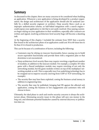 Summary
As discussed in this chapter, there are many concerns to be considered when building
an application. Whenever a new application is being developed by a product organi‐
zation, the design and architecture of the application should also be analyzed care‐
fully by a skilled security engineer or architect. Deep security flaws—such as an
improper authentication scheme, or half-baked integration with a search engine—
could expose your application to risk that is not easily resolved. Once paying custom‐
ers begin relying on your application in their workflows, especially after contracts are
written and signed, resolving architecture-level security bugs will become a daunting
task.
At the beginning of this chapter, I included the estimate from NIST that a security
flaw found in the architecture phase of an application could cost 30 to 60 times less to
fix than if it is found in production.
This can be because of a combination of factors, including the following:
• Customers may be relying on insecure functionality, hence causing you to build
secure equivalent functionality and provide them with a migration plan so that
downtime is not encountered.
• Deep architecture-level security flaws may require rewriting a significant number
of modules, in addition to the insecure module. For example, a complex 3D video
game with a flawed multiplayer module may require rewriting of not only the
networking module, but the game modules written on top of the multiplayer net‐
working module as well. This is especially true if an underlying technology has to
be swapped out to improve security (moving from UDP or TCP networking, for
example).
• The security flaw may have been exploited, costing the business actual money in
addition to engineering time.
• The security flaw may be published, bringing bad PR against the affected web
application, costing the business in lost engagements and customers who will
choose to leave.
Ultimately, the ideal phase to catch and resolve security concerns is always the archi‐
tecture phase. Eliminating security issues in this phase will save you money in the
long run, and eliminate potential headaches caused by external discovery or publica‐
tion later on.
Summary | 203
 