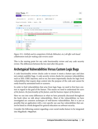 Figure 19-1. GitHub and its competitors (GitLab, Bitbucket, etc.) all offer web-based
collaboration tools for making code reviews easier
This is the starting point for any code functionality review and any code security
review. The differences between the two start after this point.
Archetypical Vulnerabilities Versus Custom Logic Bugs
A code functionality review checks code to ensure it meets a feature spec and does
not contain usability bugs. A code security review checks for common vulnerabilities
such as XSS, CSRF, injection, and so on, but more importantly checks for logic-level
vulnerabilities that require deep context into the purpose of the code and cannot be
easily found by automated tools or scanners.
In order to find vulnerabilities that arise from logic bugs, we need to first have con‐
text in regard to the goal of the feature. This means we need to understand the users
of the feature, the functionality of the feature, and the business impact of the feature.
Here we run into some differences in what we have primarily discussed throughout
the book when we talk about vulnerabilities. Most of the vulnerabilities we have
investigated are common archetypes of well-known vulnerabilities. But it is just as
possible that an application with a very specific use case has vulnerabilities that can‐
not be listed in a book designed for general education on software security.
Consider the following context regarding a new social media feature to be integrated
into MegaBank—MegaChat:
Archetypical Vulnerabilities Versus Custom Logic Bugs | 207
 