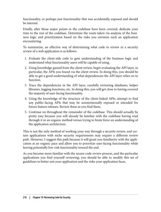 functionality, or perhaps just functionality that was accidentally exposed and should
be internal.
Finally, after those major points in the codebase have been covered, dedicate your
time to the rest of the codebase. Determine the route taken via analysis of the busi‐
ness logic and prioritization based on the risks you envision such an application
encountering.
To summarize, an effective way of determining what code to review in a security
review of a web application is as follows:
1. Evaluate the client-side code to gain understanding of the business logic and
understand what functionality users will be capable of using.
2. Using knowledge gained from the client review, begin evaluating the API layer, in
particular, the APIs you found via the client review. In doing this, you should be
able to get a good understanding of what dependencies the API layer relies on to
function.
3. Trace the dependencies in the API layer, carefully reviewing databases, helper
libraries, logging functions, etc. In doing this, you will get close to having covered
the majority of user-facing functionality.
4. Using the knowledge of the structure of the client-linked APIs, attempt to find
any public-facing APIs that may be unintentionally exposed or intended for
future feature releases. Review these as you find them.
5. Continue on throughout the remainder of the codebase. This should actually be
pretty easy because you will already be familiar with the codebase having read
through it in an organic method versus trying to brute force an understanding of
the application architecture.
This is not the only method of working your way through a security review, and cer‐
tain applications with niche security requirements may require a different review
path. However, I suggest this path because it will grant you familiarity with the appli‐
cation at an organic pace and allow you to prioritize user-facing functionality while
leaving potentially low-risk functionality toward the end.
As you become more familiar with the secure code review process, and the particular
applications you find yourself reviewing, you should be able to modify this set of
guidelines to better suit your application and the risks your application faces.
210 | Chapter 19: Reviewing Code for Security
 