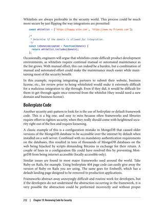Whitelists are always preferable in the security world. This process could be much
more secure by just flipping the way integrations are permitted:
const whitelist = ['https://happy-site.com', 'https://www.my-friends.com'];
/*
* Determine if the domain is allowed for integration.
*/
const isDomainAccepted = function(domain) {
return whitelist.includes(domain);
};
Occasionally, engineers will argue that whitelists create difficult product development
environments, as whitelists require continual manual or automated maintenance as
the list grows. With manual effort, this can indeed be a burden, but a combination of
manual and automated effort could make the maintenance much easier while main‐
taining most of the security benefit.
In this example, requiring integrating partners to submit their website, business
license, etc., for review prior to being whitelisted would make it extremely difficult
for a malicious integration to slip through. Even if they did, it would be difficult for
them to get through again once removed from the whitelist (they would need a new
domain and business license).
Boilerplate Code
Another security anti-pattern to look for is the use of boilerplate or default framework
code. This is a big one, and easy to miss because often frameworks and libraries
require effort to tighten security, when they really should come with heightened secu‐
rity right out of the box and require loosening.
A classic example of this is a configuration mistake in MongoDB that caused older
versions of the MongoDB database to be accessible over the internet by default when
installed on a web server. Combined with no mandatory authentication requirements
on the databases, this resulted in tens of thousands of MongoDB databases on the
web being hijacked by scripts demanding Bitcoins in exchange for their return. A
couple of lines in a configuration file could have resolved this by preventing Mon‐
goDB from being internet accessible (locally accessible only).
Similar issues are found in most major frameworks used around the world. Take
Ruby on Rails, for example. Using boilerplate 404 page code can easily give away the
version of Ruby on Rails you are using. The same goes for EmberJS, which has a
default landing page designed to be removed in production applications.
Frameworks abstract away annoyingly difficult and routine work for developers, but
if the developers do not understand the abstraction occurring in the framework, it is
very possible the abstraction could be performed incorrectly and without proper
212 | Chapter 19: Reviewing Code for Security
 