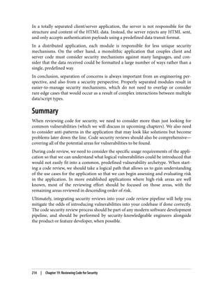 In a totally separated client/server application, the server is not responsible for the
structure and content of the HTML data. Instead, the server rejects any HTML sent,
and only accepts authentication payloads using a predefined data transit format.
In a distributed application, each module is responsible for less unique security
mechanisms. On the other hand, a monolithic application that couples client and
server code must consider security mechanisms against many languages, and con‐
sider that the data received could be formatted a large number of ways rather than a
single, predefined way.
In conclusion, separation of concerns is always important from an engineering per‐
spective, and also from a security perspective. Properly separated modules result in
easier-to-manage security mechanisms, which do not need to overlap or consider
rare edge cases that would occur as a result of complex interactions between multiple
data/script types.
Summary
When reviewing code for security, we need to consider more than just looking for
common vulnerabilities (which we will discuss in upcoming chapters). We also need
to consider anti-patterns in the application that may look like solutions but become
problems later down the line. Code security reviews should also be comprehensive—
covering all of the potential areas for vulnerabilities to be found.
During code review, we need to consider the specific usage requirements of the appli‐
cation so that we can understand what logical vulnerabilities could be introduced that
would not easily fit into a common, predefined vulnerability archetype. When start‐
ing a code review, we should take a logical path that allows us to gain understanding
of the use cases for the application so that we can begin assessing and evaluating risk
in the application. In more established applications where high-risk areas are well
known, most of the reviewing effort should be focused on those areas, with the
remaining areas reviewed in descending order of risk.
Ultimately, integrating security reviews into your code review pipeline will help you
mitigate the odds of introducing vulnerabilities into your codebase if done correctly.
The code security review process should be part of any modern software development
pipeline, and should be performed by security-knowledgeable engineers alongside
the product or feature developer, when possible.
214 | Chapter 19: Reviewing Code for Security
 