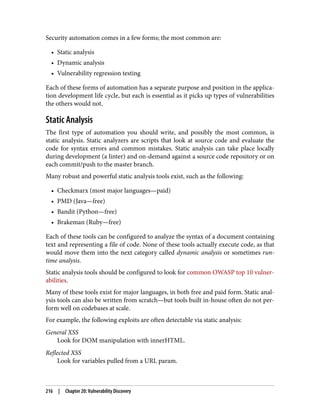 Security automation comes in a few forms; the most common are:
• Static analysis
• Dynamic analysis
• Vulnerability regression testing
Each of these forms of automation has a separate purpose and position in the applica‐
tion development life cycle, but each is essential as it picks up types of vulnerabilities
the others would not.
Static Analysis
The first type of automation you should write, and possibly the most common, is
static analysis. Static analyzers are scripts that look at source code and evaluate the
code for syntax errors and common mistakes. Static analysis can take place locally
during development (a linter) and on-demand against a source code repository or on
each commit/push to the master branch.
Many robust and powerful static analysis tools exist, such as the following:
• Checkmarx (most major languages—paid)
• PMD (Java—free)
• Bandit (Python—free)
• Brakeman (Ruby—free)
Each of these tools can be configured to analyze the syntax of a document containing
text and representing a file of code. None of these tools actually execute code, as that
would move them into the next category called dynamic analysis or sometimes run‐
time analysis.
Static analysis tools should be configured to look for common OWASP top 10 vulner‐
abilities.
Many of these tools exist for major languages, in both free and paid form. Static anal‐
ysis tools can also be written from scratch—but tools built in-house often do not per‐
form well on codebases at scale.
For example, the following exploits are often detectable via static analysis:
General XSS
Look for DOM manipulation with innerHTML.
Reflected XSS
Look for variables pulled from a URL param.
216 | Chapter 20: Vulnerability Discovery
 