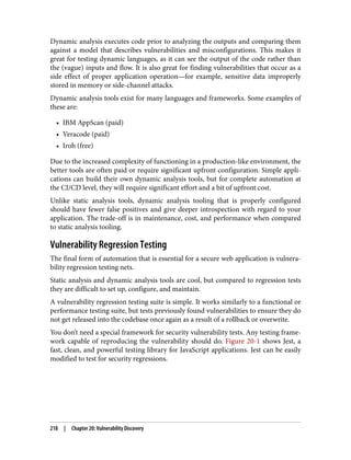 Dynamic analysis executes code prior to analyzing the outputs and comparing them
against a model that describes vulnerabilities and misconfigurations. This makes it
great for testing dynamic languages, as it can see the output of the code rather than
the (vague) inputs and flow. It is also great for finding vulnerabilities that occur as a
side effect of proper application operation—for example, sensitive data improperly
stored in memory or side-channel attacks.
Dynamic analysis tools exist for many languages and frameworks. Some examples of
these are:
• IBM AppScan (paid)
• Veracode (paid)
• Iroh (free)
Due to the increased complexity of functioning in a production-like environment, the
better tools are often paid or require significant upfront configuration. Simple appli‐
cations can build their own dynamic analysis tools, but for complete automation at
the CI/CD level, they will require significant effort and a bit of upfront cost.
Unlike static analysis tools, dynamic analysis tooling that is properly configured
should have fewer false positives and give deeper introspection with regard to your
application. The trade-off is in maintenance, cost, and performance when compared
to static analysis tooling.
Vulnerability Regression Testing
The final form of automation that is essential for a secure web application is vulnera‐
bility regression testing nets.
Static analysis and dynamic analysis tools are cool, but compared to regression tests
they are difficult to set up, configure, and maintain.
A vulnerability regression testing suite is simple. It works similarly to a functional or
performance testing suite, but tests previously found vulnerabilities to ensure they do
not get released into the codebase once again as a result of a rollback or overwrite.
You don’t need a special framework for security vulnerability tests. Any testing frame‐
work capable of reproducing the vulnerability should do. Figure 20-1 shows Jest, a
fast, clean, and powerful testing library for JavaScript applications. Jest can be easily
modified to test for security regressions.
218 | Chapter 20: Vulnerability Discovery
 