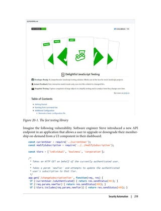 Figure 20-1. The Jest testing library
Imagine the following vulnerability. Software engineer Steve introduced a new API
endpoint in an application that allows a user to upgrade or downgrade their member‐
ship on-demand from a UI component in their dashboard:
const currentUser = require('../currentUser');
const modifySubscription = require('../../modifySubscription');
const tiers = ['individual', 'business', 'corporation'];
/*
* Takes an HTTP GET on behalf of the currently authenticated user.
*
* Takes a param `newTier` and attempts to update the authenticated
* user's subscription to that tier.
*/
app.get('/changeSubscriptionTier', function(req, res) {
if (!currentUser.isAuthenticated) { return res.sendStatus(401); }
if (!req.params.newTier) { return res.sendStatus(400); }
if (!tiers.includes(req.params.newTier)) { return res.sendStatus(400); }
Security Automation | 219
 