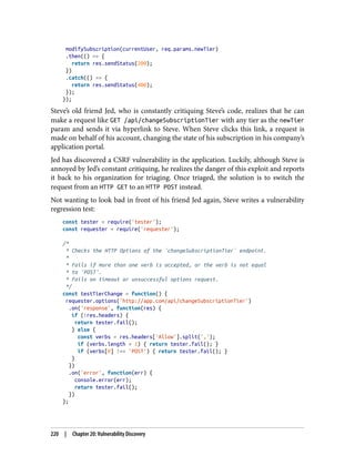 modifySubscription(currentUser, req.params.newTier)
.then(() => {
return res.sendStatus(200);
})
.catch(() => {
return res.sendStatus(400);
});
});
Steve’s old friend Jed, who is constantly critiquing Steve’s code, realizes that he can
make a request like GET /api/changeSubscriptionTier with any tier as the newTier
param and sends it via hyperlink to Steve. When Steve clicks this link, a request is
made on behalf of his account, changing the state of his subscription in his company’s
application portal.
Jed has discovered a CSRF vulnerability in the application. Luckily, although Steve is
annoyed by Jed’s constant critiquing, he realizes the danger of this exploit and reports
it back to his organization for triaging. Once triaged, the solution is to switch the
request from an HTTP GET to an HTTP POST instead.
Not wanting to look bad in front of his friend Jed again, Steve writes a vulnerability
regression test:
const tester = require('tester');
const requester = require('requester');
/*
* Checks the HTTP Options of the `changeSubscriptionTier` endpoint.
*
* Fails if more than one verb is accepted, or the verb is not equal
* to 'POST'.
* Fails on timeout or unsuccessful options request.
*/
const testTierChange = function() {
requester.options('http://app.com/api/changeSubscriptionTier')
.on('response', function(res) {
if (!res.headers) {
return tester.fail();
} else {
const verbs = res.headers['Allow'].split(',');
if (verbs.length > 1) { return tester.fail(); }
if (verbs[0] !== 'POST') { return tester.fail(); }
}
})
.on('error', function(err) {
console.error(err);
return tester.fail();
})
};
220 | Chapter 20: Vulnerability Discovery
 
