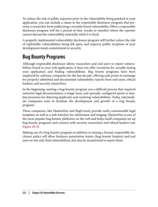 To reduce the risk of public exposure prior to the vulnerability being patched in your
application, you can include a clause in the responsible disclosure program that pre‐
vents a researcher from publicizing a recently found vulnerability. Often a responsible
disclosure program will list a period of time (weeks or months) where the reporter
cannot discuss the vulnerability externally while it is fixed.
A properly implemented vulnerability disclosure program will further reduce the risk
of exploitable vulnerabilities being left open, and improve public reception of your
development team’s commitment to security.
Bug Bounty Programs
Although responsible disclosure allows researchers and end users to report vulnera‐
bilities found in your web application, it does not offer incentives for actually testing
your application and finding vulnerabilities. Bug bounty programs have been
employed by software companies for the last decade, offering cash prizes in exchange
for properly submitted and documented vulnerability reports from end users, ethical
hackers, and security researchers.
In the beginning, starting a bug bounty program was a difficult process that required
extensive legal documentation, a triage team, and specially configured sprint or kan‐
ban processes for detecting duplicates and resolving vulnerabilities. Today, intermedi‐
ate companies exist to facilitate the development and growth of a bug bounty
program.
These companies, like HackerOne and BugCrowd, provide easily customizable legal
templates as well as a web interface for submission and triaging. HackerOne is one of
the most popular bug bounty platforms on the web and helps small companies set up
bug bounty programs and connect with security researchers and ethical hackers (see
Figure 20-2).
Making use of a bug bounty program in addition to issuing a formal, responsible dis‐
closure policy will allow freelance penetration testers (bug bounty hunters) and end
users to not only find vulnerabilities, but also be incentivized to report them.
222 | Chapter 20: Vulnerability Discovery
 