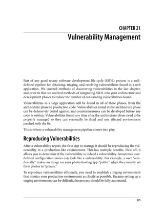 CHAPTER 21
Vulnerability Management
Part of any good secure software development life cycle (SSDL) process is a well-
defined pipeline for obtaining, triaging, and resolving vulnerabilities found in a web
application. We covered methods of discovering vulnerabilities in the last chapter,
and prior to that we covered methods of integrating SSDL into your architecture and
development phases to reduce the number of outstanding vulnerabilities found.
Vulnerabilities in a large application will be found in all of these phases, from the
architecture phase to production code. Vulnerabilities noted in the architecture phase
can be defensively coded against, and countermeasures can be developed before any
code is written. Vulnerabilities found any time after the architecture phase need to be
properly managed so they can eventually be fixed and any affected environment
patched with the fix.
This is where a vulnerability management pipeline comes into play.
Reproducing Vulnerabilities
After a vulnerability report, the first step to manage it should be reproducing the vul‐
nerability in a production-like environment. This has multiple benefits. First off, it
allows you to determine if the vulnerability is indeed a vulnerability. Sometimes user-
defined configuration errors can look like a vulnerability. For example, a user “acci‐
dentally” makes an image on your photo-hosting app “public” when they usually set
their photos to “private.”
To reproduce vulnerabilities efficiently, you need to establish a staging environment
that mimics your production environment as closely as possible. Because setting up a
staging environment can be difficult, the process should be fully automated.
225
 