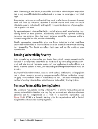 Prior to releasing a new feature, it should be available in a build of your application
that is only accessible via the internal network or secured via some type of encrypted
login.
Your staging environment, while mimicking a real production environment, does not
need real users or customers. However, it should contain mock users and mock
objects in order to both visually and logically represent the function of your applica‐
tion in production mode.
By reproducing each vulnerability that is reported, you can safely avoid wasting engi‐
neering hours on false positives. Additionally, vulnerabilities reported externally
through a paid program like a bug bounty program should be reproduced so that a
bounty is not paid for a false positive vulnerability.
Finally, reproducing vulnerabilities gives you deeper insight as to what could have
caused the vulnerability in your codebase and is an essential first step for resolving
the vulnerability. You should reproduce right away and log the results of your
reproduction.
Ranking Vulnerability Severity
After reproducing a vulnerability, you should have gained enough context into the
function of the exploit to understand the mechanism by which the payload is deliv‐
ered, and what type of risk (data, assets, etc.) your application is vulnerable to as a
result. With this context in mind, you should begin ranking vulnerabilities based on
severity.
To properly rank vulnerabilities, you need a well-defined and followed scoring system
that is robust enough to accurately compare two vulnerabilities, but flexible enough
to apply to uncommon forms of vulnerability as well. The most commonly used
method of scoring vulnerabilities is the Common Vulnerability Scoring System.
Common Vulnerability Scoring System
The Common Vulnerability Scoring System (CVSS) is a freely published system for
ranking vulnerabilities based on how easy they are to exploit and what type of data or
processes can be compromised as a result of a successful exploitation (see
Figure 21-1). CVSS is a fantastic starting point for organizations with a limited
budget or lack of dedicated security engineers.
226 | Chapter 21: Vulnerability Management
 
