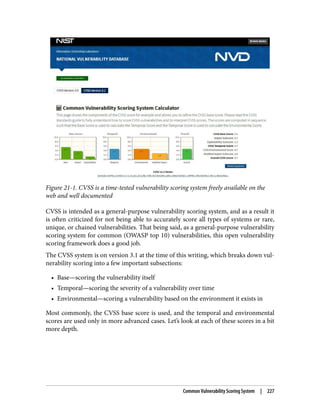 Figure 21-1. CVSS is a time-tested vulnerability scoring system freely available on the
web and well documented
CVSS is intended as a general-purpose vulnerability scoring system, and as a result it
is often criticized for not being able to accurately score all types of systems or rare,
unique, or chained vulnerabilities. That being said, as a general-purpose vulnerability
scoring system for common (OWASP top 10) vulnerabilities, this open vulnerability
scoring framework does a good job.
The CVSS system is on version 3.1 at the time of this writing, which breaks down vul‐
nerability scoring into a few important subsections:
• Base—scoring the vulnerability itself
• Temporal—scoring the severity of a vulnerability over time
• Environmental—scoring a vulnerability based on the environment it exists in
Most commonly, the CVSS base score is used, and the temporal and environmental
scores are used only in more advanced cases. Let’s look at each of these scores in a bit
more depth.
Common Vulnerability Scoring System | 227
 