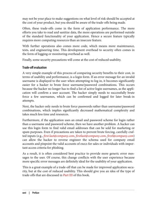 may not be your place to make suggestions on what level of risk should be accepted at
the cost of your product, but you should be aware of the trade-offs being made.
Often, these trade-offs come in the form of application performance. The more
efforts you take to read and sanitize data, the more operations are performed outside
of the standard functionality of your application. Hence a secure feature typically
requires more computing resources than an insecure feature.
With further operations also comes more code, which means more maintenance,
tests, and engineering time. This development overhead to security often comes in
the form of logging or monitoring overhead as well.
Finally, some security precautions will come at the cost of reduced usability.
Trade-off evaluation
A very simple example of this process of comparing security benefits to their cost, in
terms of usability and performance, is a login form. If an error message for an invalid
username is displayed to the user when attempting to log in, it becomes significantly
easier for a hacker to brute force username/password combinations. This occurs
because the hacker no longer has to find a list of active login usernames, as the appli‐
cation will confirm a user account. The hacker simply needs to successfully brute
force a few usernames, which can be confirmed and logged for later break-in
attempts.
Next, the hacker only needs to brute force passwords rather than username/password
combinations, which implies significantly decreased mathematical complexity and
takes much less time and resources.
Furthermore, if the application uses an email and password scheme for login rather
than a username and password scheme, then we have another problem. A hacker can
use this login form to find valid email addresses that can be sold for marketing or
spam purposes. Even if precautions are taken to prevent brute forcing, carefully craf‐
ted inputs (e.g., first.last@company.com, firstlast@company.com, firstl@company.com)
can allow the hacker to reverse engineer the schema used for company email
accounts and pinpoint the valid accounts of execs for sales or individuals with impor‐
tant access criteria for phishing.
As a result, it is often considered best practice to provide more generic error mes‐
sages to the user. Of course, this change conflicts with the user experience because
more specific error messages are definitely ideal for the usability of your application.
This is a great example of a trade-off that can be made for improved application secu‐
rity, but at the cost of reduced usability. This should give you an idea of the type of
trade-offs that are discussed in Part III of this book.
xxvi | Preface
 