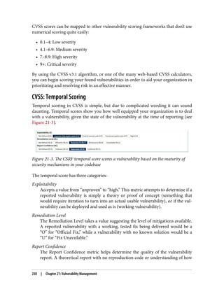 CVSS scores can be mapped to other vulnerability scoring frameworks that don’t use
numerical scoring quite easily:
• 0.1–4: Low severity
• 4.1–6.9: Medium severity
• 7–8.9: High severity
• 9+: Critical severity
By using the CVSS v3.1 algorithm, or one of the many web-based CVSS calculators,
you can begin scoring your found vulnerabilities in order to aid your organization in
prioritizing and resolving risk in an effective manner.
CVSS: Temporal Scoring
Temporal scoring in CVSS is simple, but due to complicated wording it can sound
daunting. Temporal scores show you how well equipped your organization is to deal
with a vulnerability, given the state of the vulnerability at the time of reporting (see
Figure 21-3).
Figure 21-3. The CSRF temporal score scores a vulnerability based on the maturity of
security mechanisms in your codebase
The temporal score has three categories:
Exploitability
Accepts a value from “unproven” to “high.” This metric attempts to determine if a
reported vulnerability is simply a theory or proof of concept (something that
would require iteration to turn into an actual usable vulnerability), or if the vul‐
nerability can be deployed and used as is (working vulnerability).
Remediation Level
The Remediation Level takes a value suggesting the level of mitigations available.
A reported vulnerability with a working, tested fix being delivered would be a
“O” for “Official Fix,” while a vulnerability with no known solution would be a
“U” for “Fix Unavailable.”
Report Confidence
The Report Confidence metric helps determine the quality of the vulnerability
report. A theoretical report with no reproduction code or understanding of how
230 | Chapter 21: Vulnerability Management
 