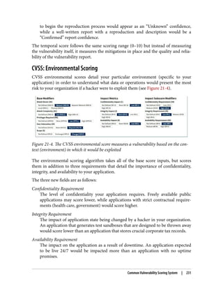 to begin the reproduction process would appear as an “Unknown” confidence,
while a well-written report with a reproduction and description would be a
“Confirmed” report confidence.
The temporal score follows the same scoring range (0–10) but instead of measuring
the vulnerability itself, it measures the mitigations in place and the quality and relia‐
bility of the vulnerability report.
CVSS: Environmental Scoring
CVSS environmental scores detail your particular environment (specific to your
application) in order to understand what data or operations would present the most
risk to your organization if a hacker were to exploit them (see Figure 21-4).
Figure 21-4. The CVSS environmental score measures a vulnerability based on the con‐
text (environment) in which it would be exploited
The environmental scoring algorithm takes all of the base score inputs, but scores
them in addition to three requirements that detail the importance of confidentiality,
integrity, and availability to your application.
The three new fields are as follows:
Confidentiality Requirement
The level of confidentiality your application requires. Freely available public
applications may score lower, while applications with strict contractual require‐
ments (health care, government) would score higher.
Integrity Requirement
The impact of application state being changed by a hacker in your organization.
An application that generates test sandboxes that are designed to be thrown away
would score lower than an application that stores crucial corporate tax records.
Availability Requirement
The impact on the application as a result of downtime. An application expected
to be live 24/7 would be impacted more than an application with no uptime
promises.
Common Vulnerability Scoring System | 231
 