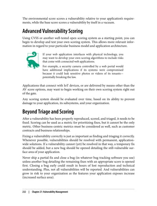 The environmental score scores a vulnerability relative to your application’s require‐
ments, while the base score scores a vulnerability by itself in a vacuum.
Advanced Vulnerability Scoring
Using CVSS or another well-tested open scoring system as a starting point, you can
begin to develop and test your own scoring system. This allows more relevant infor‐
mation in regard to your particular business model and application architecture.
If your web application interfaces with physical technology, you
may want to develop your own scoring algorithms to include risks
that come with connected web applications.
For example, a security camera controlled by a web portal would
have additional implications if its systems were compromised
because it could leak sensitive photos or videos of its tenants—
potentially breaking the law.
Applications that connect with IoT devices, or are delivered by means other than the
AV score options, may want to begin working on their own scoring system right out
of the gate.
Any scoring system should be evaluated over time, based on its ability to prevent
damage to your application, its subsystems, and your organization.
Beyond Triage and Scoring
After a vulnerability has been properly reproduced, scored, and triaged, it needs to be
fixed. Scoring can be used as a metric for prioritizing fixes, but it cannot be the only
metric. Other business-centric metrics must be considered as well, such as customer
contracts and business relationships.
Fixing a vulnerability correctly is just as important as finding and triaging it correctly.
Whenever possible, vulnerabilities should be resolved with permanent, application-
wide solutions. If a vulnerability cannot (yet) be resolved in that way, a temporary fix
should be added, but a new bug should be opened detailing the still-vulnerable sur‐
face area of your application.
Never ship a partial fix and close a bug (in whatever bug tracking software you use)
unless another bug detailing the remaining fixes with an appropriate score is opened
first. Closing a bug early could result in hours of lost reproduction and technical
understanding. Plus, not all vulnerabilities will be reported. And vulnerabilities can
grow in risk to your organization as the features your application exposes increase
(increased surface area).
232 | Chapter 21: Vulnerability Management
 