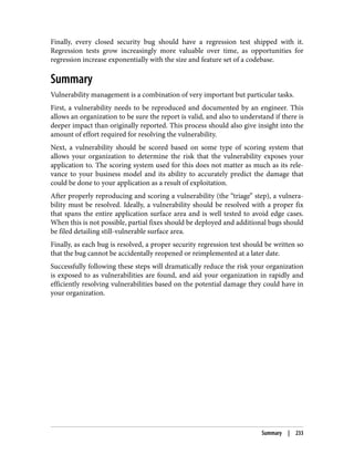 Finally, every closed security bug should have a regression test shipped with it.
Regression tests grow increasingly more valuable over time, as opportunities for
regression increase exponentially with the size and feature set of a codebase.
Summary
Vulnerability management is a combination of very important but particular tasks.
First, a vulnerability needs to be reproduced and documented by an engineer. This
allows an organization to be sure the report is valid, and also to understand if there is
deeper impact than originally reported. This process should also give insight into the
amount of effort required for resolving the vulnerability.
Next, a vulnerability should be scored based on some type of scoring system that
allows your organization to determine the risk that the vulnerability exposes your
application to. The scoring system used for this does not matter as much as its rele‐
vance to your business model and its ability to accurately predict the damage that
could be done to your application as a result of exploitation.
After properly reproducing and scoring a vulnerability (the “triage” step), a vulnera‐
bility must be resolved. Ideally, a vulnerability should be resolved with a proper fix
that spans the entire application surface area and is well tested to avoid edge cases.
When this is not possible, partial fixes should be deployed and additional bugs should
be filed detailing still-vulnerable surface area.
Finally, as each bug is resolved, a proper security regression test should be written so
that the bug cannot be accidentally reopened or reimplemented at a later date.
Successfully following these steps will dramatically reduce the risk your organization
is exposed to as vulnerabilities are found, and aid your organization in rapidly and
efficiently resolving vulnerabilities based on the potential damage they could have in
your organization.
Summary | 233
 