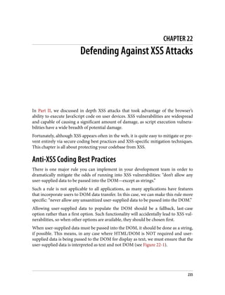 CHAPTER 22
Defending Against XSS Attacks
In Part II, we discussed in depth XSS attacks that took advantage of the browser’s
ability to execute JavaScript code on user devices. XSS vulnerabilities are widespread
and capable of causing a significant amount of damage, as script execution vulnera‐
bilities have a wide breadth of potential damage.
Fortunately, although XSS appears often in the web, it is quite easy to mitigate or pre‐
vent entirely via secure coding best practices and XSS-specific mitigation techniques.
This chapter is all about protecting your codebase from XSS.
Anti-XSS Coding Best Practices
There is one major rule you can implement in your development team in order to
dramatically mitigate the odds of running into XSS vulnerabilities: “don’t allow any
user-supplied data to be passed into the DOM—except as strings.”
Such a rule is not applicable to all applications, as many applications have features
that incorporate users to DOM data transfer. In this case, we can make this rule more
specific: “never allow any unsanitized user-supplied data to be passed into the DOM.”
Allowing user-supplied data to populate the DOM should be a fallback, last-case
option rather than a first option. Such functionality will accidentally lead to XSS vul‐
nerabilities, so when other options are available, they should be chosen first.
When user-supplied data must be passed into the DOM, it should be done as a string,
if possible. This means, in any case where HTML/DOM is NOT required and user-
supplied data is being passed to the DOM for display as text, we must ensure that the
user-supplied data is interpreted as text and not DOM (see Figure 22-1).
235
 
