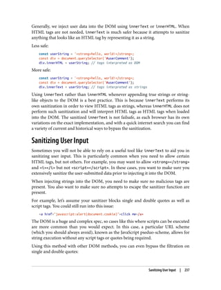 Generally, we inject user data into the DOM using innerText or innerHTML. When
HTML tags are not needed, innerText is much safer because it attempts to sanitize
anything that looks like an HTML tag by representing it as a string.
Less safe:
const userString = '<strong>hello, world!</strong>;
const div = document.querySelector('#userComment');
div.innerHTML = userString; // tags interpreted as DOM
More safe:
const userString = '<strong>hello, world!</strong>;
const div = document.querySelector('#userComment');
div.innerText = userString; // tags interpreted as strings
Using innerText rather than innerHTML whenever appending true strings or string-
like objects to the DOM is a best practice. This is because innerText performs its
own sanitization in order to view HTML tags as strings, whereas innerHTML does not
perform such sanitization and will interpret HTML tags as HTML tags when loaded
into the DOM. The sanitized innerText is not failsafe, as each browser has its own
variations on the exact implementation, and with a quick internet search you can find
a variety of current and historical ways to bypass the sanitization.
Sanitizing User Input
Sometimes you will not be able to rely on a useful tool like innerText to aid you in
sanitizing user input. This is particularly common when you need to allow certain
HTML tags, but not others. For example, you may want to allow <strong></strong>
and <i></i> but not <script></script>. In these cases, you want to make sure you
extensively sanitize the user-submitted data prior to injecting it into the DOM.
When injecting strings into the DOM, you need to make sure no malicious tags are
present. You also want to make sure no attempts to escape the sanitizer function are
present.
For example, let’s assume your sanitizer blocks single and double quotes as well as
script tags. You could still run into this issue:
<a href="javascript:alert(document.cookie)">click me</a>
The DOM is a huge and complex spec, so cases like this where scripts can be executed
are more common than you would expect. In this case, a particular URL scheme
(which you should always avoid), known as the JavaScript pseduo-scheme, allows for
string execution without any script tags or quotes being required.
Using this method with other DOM methods, you can even bypass the filtration on
single and double quotes:
Sanitizing User Input | 237
 