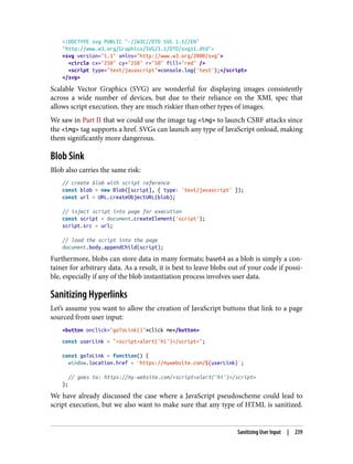 <!DOCTYPE svg PUBLIC "-//W3C//DTD SVG 1.1//EN"
"http://www.w3.org/Graphics/SVG/1.1/DTD/svg11.dtd">
<svg version="1.1" xmlns="http://www.w3.org/2000/svg">
<circle cx="250" cy="250" r="50" fill="red" />
<script type="text/javascript">console.log('test');</script>
</svg>
Scalable Vector Graphics (SVG) are wonderful for displaying images consistently
across a wide number of devices, but due to their reliance on the XML spec that
allows script execution, they are much riskier than other types of images.
We saw in Part II that we could use the image tag <img> to launch CSRF attacks since
the <img> tag supports a href. SVGs can launch any type of JavaScript onload, making
them significantly more dangerous.
Blob Sink
Blob also carries the same risk:
// create blob with script reference
const blob = new Blob([script], { type: 'text/javascript' });
const url = URL.createObjectURL(blob);
// inject script into page for execution
const script = document.createElement('script');
script.src = url;
// load the script into the page
document.body.appendChild(script);
Furthermore, blobs can store data in many formats; base64 as a blob is simply a con‐
tainer for arbitrary data. As a result, it is best to leave blobs out of your code if possi‐
ble, especially if any of the blob instantiation process involves user data.
Sanitizing Hyperlinks
Let’s assume you want to allow the creation of JavaScript buttons that link to a page
sourced from user input:
<button onclick="goToLink()">click me</button>
const userLink = "<script>alert('hi')</script>";
const goToLink = function() {
window.location.href = `https://mywebsite.com/${userLink}`;
// goes to: https://my-website.com/<script>alert('hi')</script>
};
We have already discussed the case where a JavaScript pseudoscheme could lead to
script execution, but we also want to make sure that any type of HTML is sanitized.
Sanitizing User Input | 239
 
