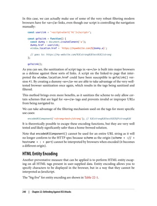 In this case, we can actually make use of some of the very robust filtering modern
browsers have for <a></a> links, even though our script is controlling the navigation
manually:
const userLink = "<script>alert('hi')</script>";
const goToLink = function() {
const dummy = document.createElement('a');
dummy.href = userLink;
window.location.href = `https://mywebsite.com/${dummy.a}`;
// goes to: https://my-website.com/%3Cstrong%3Etest%3C/strong
};
goToLink();
As you can see, the sanitization of script tags in <a></a> is built into major browsers
as a defense against these sorts of links. A script on the linked-to page that inter‐
preted the window.location.href could have been susceptible to goToLink() ver‐
sion #1. By creating a dummy <a></a> we are able to take advantage of the very well-
tested browser sanitization once again, which results in the tags being sanitized and
filtered.
This method brings even more benefits, as it sanitizes the scheme to only allow cer‐
tain schemes that are legal for <a></a> tags and prevents invalid or improper URLs
from being navigated to.
We can take advantage of the filtering mechanism used on the tags for more specific
use cases:
encodeURIComponent('<strong>test</strong'); // %3Cstrong%3Etest%3C%2Fstrong%3E
It is theoretically possible to escape these encoding functions, but they are very well
tested and likely significantly safer than a home-brewed solution.
Note that encodeURIComponent() cannot be used for an entire URL string as it will
no longer conform to the HTTP spec because scheme as the origin (scheme + :// +
hostname + : + port) cannot be interpreted by browsers when encoded (it becomes
a different origin).
HTML Entity Encoding
Another preventative measure that can be applied is to perform HTML entity escap‐
ing on all HTML tags present in user-supplied data. Entity encoding allows you to
specify characters to be displayed in the browser, but in a way that they cannot be
interpreted as JavaScript.
The “big five” for entity encoding are shown in Table 22-1.
240 | Chapter 22: Defending Against XSS Attacks
 