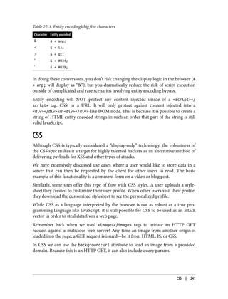 Table 22-1. Entity encoding’s big five characters
Character Entity encoded
& & + amp;
< & + lt;
> & + gt;
" & + #034;
' & + #039;
In doing these conversions, you don’t risk changing the display logic in the browser (&
+ amp; will display as “&”), but you dramatically reduce the risk of script execution
outside of complicated and rare scenarios involving entity encoding bypass.
Entity encoding will NOT protect any content injected inside of a <script></
script> tag, CSS, or a URL. It will only protect against content injected into a
<div></div> or <div></div>-like DOM node. This is because it is possible to create a
string of HTML entity encoded strings in such an order that part of the string is still
valid JavaScript.
CSS
Although CSS is typically considered a “display-only” technology, the robustness of
the CSS spec makes it a target for highly talented hackers as an alternative method of
delivering payloads for XSS and other types of attacks.
We have extensively discussed use cases where a user would like to store data in a
server that can then be requested by the client for other users to read. The basic
example of this functionality is a comment form on a video or blog post.
Similarly, some sites offer this type of flow with CSS styles. A user uploads a style‐
sheet they created to customize their user profile. When other users visit their profile,
they download the customized stylesheet to see the personalized profile.
While CSS as a language interpreted by the browser is not as robust as a true pro‐
gramming language like JavaScript, it is still possible for CSS to be used as an attack
vector in order to steal data from a web page.
Remember back when we used <image></image> tags to initiate an HTTP GET
request against a malicious web server? Any time an image from another origin is
loaded into the page, a GET request is issued—be it from HTML, JS, or CSS.
In CSS we can use the background:url attribute to load an image from a provided
domain. Because this is an HTTP GET, it can also include query params.
CSS | 241
 