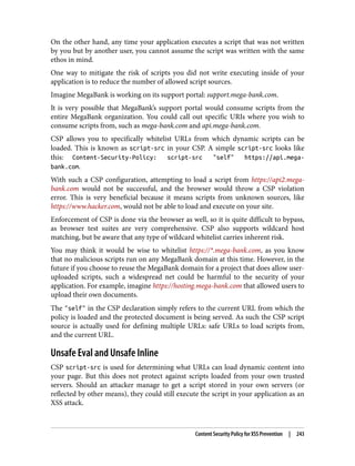 On the other hand, any time your application executes a script that was not written
by you but by another user, you cannot assume the script was written with the same
ethos in mind.
One way to mitigate the risk of scripts you did not write executing inside of your
application is to reduce the number of allowed script sources.
Imagine MegaBank is working on its support portal: support.mega-bank.com.
It is very possible that MegaBank’s support portal would consume scripts from the
entire MegaBank organization. You could call out specific URIs where you wish to
consume scripts from, such as mega-bank.com and api.mega-bank.com.
CSP allows you to specifically whitelist URLs from which dynamic scripts can be
loaded. This is known as script-src in your CSP. A simple script-src looks like
this: Content-Security-Policy: script-src "self" https://api.mega-
bank.com.
With such a CSP configuration, attempting to load a script from https://api2.mega-
bank.com would not be successful, and the browser would throw a CSP violation
error. This is very beneficial because it means scripts from unknown sources, like
https://www.hacker.com, would not be able to load and execute on your site.
Enforcement of CSP is done via the browser as well, so it is quite difficult to bypass,
as browser test suites are very comprehensive. CSP also supports wildcard host
matching, but be aware that any type of wildcard whitelist carries inherent risk.
You may think it would be wise to whitelist https://*.mega-bank.com, as you know
that no malicious scripts run on any MegaBank domain at this time. However, in the
future if you choose to reuse the MegaBank domain for a project that does allow user-
uploaded scripts, such a widespread net could be harmful to the security of your
application. For example, imagine https://hosting.mega-bank.com that allowed users to
upload their own documents.
The "self" in the CSP declaration simply refers to the current URL from which the
policy is loaded and the protected document is being served. As such the CSP script
source is actually used for defining multiple URLs: safe URLs to load scripts from,
and the current URL.
Unsafe Eval and Unsafe Inline
CSP script-src is used for determining what URLs can load dynamic content into
your page. But this does not protect against scripts loaded from your own trusted
servers. Should an attacker manage to get a script stored in your own servers (or
reflected by other means), they could still execute the script in your application as an
XSS attack.
Content Security Policy for XSS Prevention | 243
 