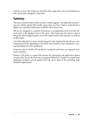 write the correct CSP strings up and utilize them right when you start development.
CSP can be easily changed at a later date.
Summary
The most common forms of XSS are easy to defend against. The difficulty in protect‐
ing your website against XSS usually comes when you have a feature requirement to
display user-submitted information as DOM rather than as text.
XSS can be mitigated in a number of locations in an application stack, from the net‐
work level to the database level to the client. That being said, the client is almost
always the ideal mitigation point, as an XSS requires client-side execution to, well, be
an XSS attack.
Anti-XSS coding best practices should always be used. Applications should use a cen‐
tralized function for appending to the DOM when needed so that sanitization is rou‐
tine throughout the entire application.
Common sinks for DOM XSS should be considered, and when not required, sani‐
tized or blocked.
Finally, a CSP policy is a great first measure for protecting your application against
common XSS, but it will not protect you against DOM XSS. In order to consider your
application properly secured against XSS risk, all or many of the preceding steps
should be implemented.
Summary | 245
 