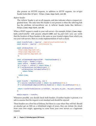 also present on HTTPS requests, in addition to HTTP requests. An origin
header looks like: Origin: https://www.mega-bank.com:80.
Referer header
The referer header is set on all requests, and also indicates where a request ori‐
ginated from. The only time this header is not present is when the referring link
has the attribute rel=noreferer set. A referer header looks like: Referer:
https://www.mega-bank.com:80.
When a POST request is made to your web server—for example, https://www.mega-
bank.com/transfer with params amount=1000 and to_user=123—you can verify
that the location of these headers is the same as your trusted origins from which you
run your web servers. Here is a node implementation of such a check:
const transferFunds = require('../operations/transferFunds');
const session = require('../util/session');
const validLocations = [
'https://www.mega-bank.com',
'https://api.mega-bank.com',
'https://portal.mega-bank.com'
];
const validateHeadersAgainstCSRF = function(headers) {
const origin = headers.origin;
const referer = headers.referer;
if (!origin || referer) { return false; }
if (!validLocations.includes(origin) ||
!validLocations.includes(referer)) {
return false;
}
return true;
};
const transfer = function(req, res) {
if (!session.isAuthenticated) { return res.sendStatus(401); }
if (!validateHeadersAgainstCSRF(req.headers)) { return res.sendStatus(401); }
return transferFunds(session.currentUser, req.query.to_user, req.query.amount);
};
module.exports = transfer;
Whenever possible, you should check both headers. If neither header is present, it is
safe to assume that the request is not standard and should be rejected.
These headers are a first line of defense, but there is a case where they will fail. Should
an attacker get an XSS on a whitelisted origin of yours, they can initiate the attack
from your own origin, appearing to come from your own servers as a legitimate
request.
248 | Chapter 23: Defending Against CSRF Attacks
 