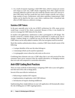 3. As a result of requests requiring a valid CSRF token, which is unique per session
and unique to each user, CSRF attacks originating from other origins become
extremely difficult to pull off. Not only would the attacker need a live and up-to-
date CSRF token, but they would also now need to target a specific user versus a
large number of users. Furthermore, with token expiration compromised, CSRF
tokens can be dead by the time a user clicks a malicious link—a beneficial side
effect of CSRF tokens as a defensive strategy.
Stateless CSRF Tokens
In the past, especially prior to the rise of REST architecture for APIs, many servers
would keep a record of the clients connected. Because of this, it was feasible for
servers to manage the CSRF tokens for the clients.
In modern web applications, statelessness is often a prerequisite to API design. The
benefits carried by a stateless design cannot be understated. It would not be wise to
change a stateless design to a stateful one just for the sake of adding CSRF tokens.
CSRF tokens can be easily added to stateless APIs, but encryption must be involved.
Much like stateless authentication tokens, a stateless CSRF token should consist of the
following:
• A unique identifier of the user the token belongs to
• A timestamp (which can be used for expiration)
• A cryptographic nonce whose key only exists on the server
Combining these elements nets you a CSRF token that is not only practical but also
consumes fewer server resources than the stateful alternative, as managing sessions
does not scale well compared to a sessionless alternative.
Anti-CRSF Coding Best Practices
There are many methods of eliminating or mitigating CRSF risk in your web applica‐
tion that start at the code or design phase.
Several of the most effective methods are:
• Refactoring to stateless GET requests
• Implementation of application-wide CSRF defenses
• Introduction of request-checking middleware
Implementing these simple defenses in your web application will dramatically reduce
the risk of falling prey to CSRF-targeting hackers.
250 | Chapter 23: Defending Against CSRF Attacks
 