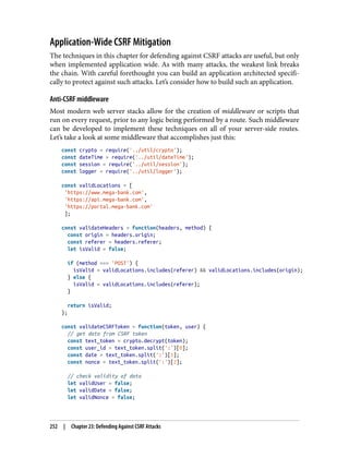 Application-Wide CSRF Mitigation
The techniques in this chapter for defending against CSRF attacks are useful, but only
when implemented application wide. As with many attacks, the weakest link breaks
the chain. With careful forethought you can build an application architected specifi‐
cally to protect against such attacks. Let’s consider how to build such an application.
Anti-CSRF middleware
Most modern web server stacks allow for the creation of middleware or scripts that
run on every request, prior to any logic being performed by a route. Such middleware
can be developed to implement these techniques on all of your server-side routes.
Let’s take a look at some middleware that accomplishes just this:
const crypto = require('../util/crypto');
const dateTime = require('../util/dateTime');
const session = require('../util/session');
const logger = require('../util/logger');
const validLocations = [
'https://www.mega-bank.com',
'https://api.mega-bank.com',
'https://portal.mega-bank.com'
];
const validateHeaders = function(headers, method) {
const origin = headers.origin;
const referer = headers.referer;
let isValid = false;
if (method === 'POST') {
isValid = validLocations.includes(referer) && validLocations.includes(origin);
} else {
isValid = validLocations.includes(referer);
}
return isValid;
};
const validateCSRFToken = function(token, user) {
// get data from CSRF token
const text_token = crypto.decrypt(token);
const user_id = text_token.split(':')[0];
const date = text_token.split(':')[1];
const nonce = text_token.split(':')[2];
// check validity of data
let validUser = false;
let validDate = false;
let validNonce = false;
252 | Chapter 23: Defending Against CSRF Attacks
 