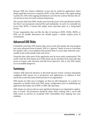 Because XML has schema validation, it may also be useful for applications where
deeply rigid data structure is required. JSON, on the other hand, is less rigid, making
it perfect for APIs with ongoing development such that the contract between the cli‐
ent and server does not need constant maintenance.
The security risks from XML mostly come from the power of its specification and the
fact that it can incorporate external files and multimedia. As such, it is naturally less
secure than JSON, a format that simply stores key/value pairs in a string-based
format.
If your organization does not like the idea of moving to JSON, YAML, BSON, or
EDN are all suitable alternatives but should require a similar analysis prior to
commitment.
Advanced XXE Risks
It should be noted that XXE attacks often start as read-only attacks, but may progress
into more advanced forms of attack. XXE is a “gateway” attack of sorts as it provides
the attacker with a recon platform that permits them to access data otherwise unac‐
cessible to the world outside of the web server.
Using this data, other parts of the application may be more easily compromised. The
result is that the final impact of an XXE attack can be anywhere from read-only data
access to remote code execution and full server takeovers. This is why XXE attacks
are so incredibly dangerous.
Summary
I believe XXE deserved attention in this book because of how common improperly
configured XML parsers are in production web applications, in addition to how
much risk an external entity attack presents to an organization.
XXE attacks are often easy to mitigate, yet they are still widespread. As a result, it is
imperative to double-check each XML parser configuration prior to publishing any
application that makes use of XML or XML-like data types.
XXE attacks are serious and can cause significant damage to an organization, applica‐
tion, or brand. All precautions should be taken when working with a server-side
XML parser to prevent an accidental XXE vulnerability from slipping into your
codebase.
Advanced XXE Risks | 257
 