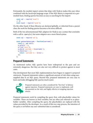 Fortunately, the module import system that ships with Node.js makes this easy when
combined with the JavaScript language scope. If the SQL library is imported on a per-
module basis, finding queries becomes as easy as searching for the import:
const sql = require('mssql')
// OR
const mysql = require('mysql');
On the other hand, if these libraries are declared globally, or inherited from a parent
class, the work for finding queries becomes a bit more difficult.
Both of the two aforementioned SQL adapters for Node.js use a syntax that concludes
with a call to .query(x), but some adapters use a more literal syntax:
const sql = require('sql');
const getUserByUsername = function(username) {
const q = new sql();
q.select('*');
q.from('users');
q.where(`username = ${username}`);
q.then((res) => {
return `username is : ${res}`;
});
};
Prepared Statements
As mentioned earlier, SQL queries have been widespread in the past and are
extremely dangerous. But they are also not very difficult to protect against in most
cases.
One development that most SQL implementations have begun to support is prepared
statements. Prepared statements reduce a significant amount of risk when using user-
supplied data in an SQL query. Beyond this, prepared statements are very easy to
learn and make debugging SQL queries much easier.
Prepared statements are often considered the “first line” of defense
against injection. Prepared statements are easy to implement, well
documented on the web, and highly effective at stopping injection
attacks.
Prepared statements work by compiling the query first, with placeholder values for
variables. These are known as bind variables, but are often just referred to as place‐
holder variables. After compiling the query, the placeholders are replaced with the
values provided by the developer. As a result of this two-step process, the intention of
the query is set before any user-submitted data is considered.
Mitigating SQL Injection | 261
 