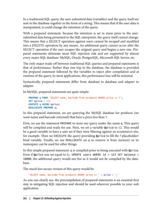 In a traditional SQL query, the user-submitted data (variables) and the query itself are
sent to the database together in the form of a string. This means that if the user data is
manipulated, it could change the intention of the query.
With a prepared statement, because the intention is set in stone prior to the user-
submitted data being presented to the SQL interpreter, the query itself cannot change.
This means that a SELECT operation against users cannot be escaped and modified
into a DELETE operation by any means. An additional query cannot occur after the
SELECT operation if the user escapes the original query and begins a new one. Pre‐
pared statements eliminate most SQL injection risk and are supported by almost
every major SQL database: MySQL, Oracle, PostgreSQL, Microsoft SQL Server, etc.
The only major trade-off between traditional SQL queries and prepared statements is
that of performance. Rather than one trip to the database, the database is provided
the prepared statement followed by the variables to inject after compilation and at
runtime of the query. In most applications, this performance loss will be minimal.
Syntactically, prepared statements differ from database to database and adapter to
adapter.
In MySQL, prepared statements are quite simple:
PREPARE q FROM 'SELECT name, barCode from products WHERE price <= ?';
SET @price = 12;
EXECUTE q USING @price;
DEALLOCATE PREPARE q;
In this prepared statement, we are querying the MySQL database for products (we
want name and barcode returned) that have a price less than ?.
First, we use the statement PREPARE to store our query under the name q. This query
will be compiled and ready for use. Next, we set a variable @price to 12. This would
be a good variable to have a user set if they were filtering against an ecommerce site,
for example. Then we EXCECUTE the query providing @price to fill the ? placeholder/
bind variable. Finally, we use DEALLOCATE on q to remove it from memory so its
namespace can be used for other things.
In this simple prepared statement, q is compiled prior to being executed with @price.
Even if @price was set equal to 5; UPDATE users WHERE id = 123 SET balance =
10000, the additional query would not fire as it would not be compiled by the data‐
base.
The much less secure version of this query would be:
'SELECT name, barcode from products WHERE price <= ' + price + ';'
As you can clearly see, the precompilation of prepared statements is an essential first
step in mitigating SQL injection and should be used wherever possible in your web
application.
262 | Chapter 25: Defending Against Injection
 