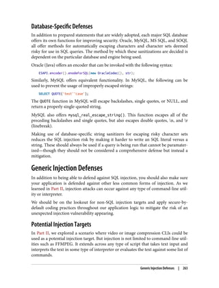 Database-Specific Defenses
In addition to prepared statements that are widely adopted, each major SQL database
offers its own functions for improving security. Oracle, MySQL, MS SQL, and SOQL
all offer methods for automatically escaping characters and character sets deemed
risky for use in SQL queries. The method by which these sanitizations are decided is
dependent on the particular database and engine being used.
Oracle (Java) offers an encoder that can be invoked with the following syntax:
ESAPI.encoder().enodeForSQL(new OracleCodec(), str);
Similarly, MySQL offers equivalent functionality. In MySQL, the following can be
used to prevent the usage of improperly escaped strings:
SELECT QUOTE('test''case');
The QUOTE function in MySQL will escape backslashes, single quotes, or NULL, and
return a properly single-quoted string.
MySQL also offers mysql_real_escape_string(). This function escapes all of the
preceding backslashes and single quotes, but also escapes double quotes, n, and r
(linebreak).
Making use of database-specific string sanitizers for escaping risky character sets
reduces the SQL injection risk by making it harder to write an SQL literal versus a
string. These should always be used if a query is being run that cannot be paramater‐
ized—though they should not be considered a comprehensive defense but instead a
mitigation.
Generic Injection Defenses
In addition to being able to defend against SQL injection, you should also make sure
your application is defended against other less common forms of injection. As we
learned in Part II, injection attacks can occur against any type of command-line util‐
ity or interpreter.
We should be on the lookout for non-SQL injection targets and apply secure-by-
default coding practices throughout our application logic to mitigate the risk of an
unexpected injection vulnerability appearing.
Potential Injection Targets
In Part II, we explored a scenario where video or image compression CLIs could be
used as a potential injection target. But injection is not limited to command-line util‐
ities such as FFMPEG. It extends across any type of script that takes text input and
interprets the text in some type of interpreter or evaluates the text against some list of
commands.
Generic Injection Defenses | 263
 