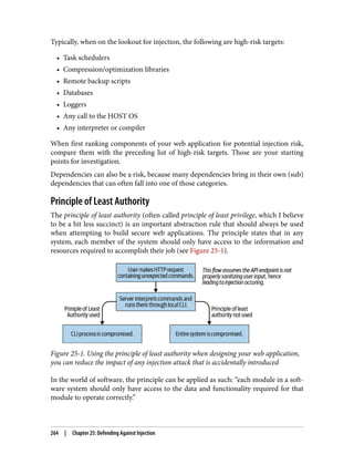 Typically, when on the lookout for injection, the following are high-risk targets:
• Task schedulers
• Compression/optimization libraries
• Remote backup scripts
• Databases
• Loggers
• Any call to the HOST OS
• Any interpreter or compiler
When first ranking components of your web application for potential injection risk,
compare them with the preceding list of high-risk targets. Those are your starting
points for investigation.
Dependencies can also be a risk, because many dependencies bring in their own (sub)
dependencies that can often fall into one of those categories.
Principle of Least Authority
The principle of least authority (often called principle of least privilege, which I believe
to be a bit less succinct) is an important abstraction rule that should always be used
when attempting to build secure web applications. The principle states that in any
system, each member of the system should only have access to the information and
resources required to accomplish their job (see Figure 25-1).
Figure 25-1. Using the principle of least authority when designing your web application,
you can reduce the impact of any injection attack that is accidentally introduced
In the world of software, the principle can be applied as such: “each module in a soft‐
ware system should only have access to the data and functionality required for that
module to operate correctly.”
264 | Chapter 25: Defending Against Injection
 