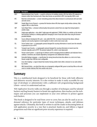 Acryonym Description
REST Representational State Transfer—a specific architecture for building stateless APIs that define API endpoints as
resources rather than functional units. Many data formats are permitted in REST, but typically JSON is used.
RTC Real time communication—a newer networking protocol that allows browsers to communicate with each other
and web servers.
SOAP Simple Object Access Protocol—a protocol for function-driven APIs that require strictly written schemas. Only
supports XML as a data format.
SOP Same Origin Policy—a browser-enforced policy that prevents content from one origin from being loaded in
another origin.
SPA Single-page application—also called “single-page web application” (SPWA). Refers to a website on the internet
that functions similarly to a desktop application managing its own UI and state rather than using the browser-
provided defaults.
SSDL Secure software development life cycle—also called SDLC/SDL. A common framework that allows software
engineers and security engineers to work together in order to write more secure code.
SSL Secure Sockets Layer—a cryptographic protocol designed for securing information in transit (over the network),
in particular for use in HTTP.
TLS Transport Layer Security—a cryptographic protocol designed for securing information in transit (over the
network), typically used in HTTP. This protocol replaced SSL, which is now deprecated.
VCS Version control system—a special type of software used for managing historical additions and redactions from a
codebase. Sometimes also includes dependency management and collaboration features.
XML Extensible Markup Language—a specification for storing hierarchical data that adheres to a strict set of rules.
Heavier weight than JSON but more configurable.
XSS Cross-Site Scripting—a type of attack that involves forcing another client (often a browser) to run code written
by a hacker.
XXE XML External Entity—an attack that relies on an improperly configured XML parser to steal local files on the web
server or include malicious files from another web server.
Summary
This is a multifaceted book designed to be beneficial for those with both offensive
and defensive security interests. It is also written to make it easily accessible for any
type of developer or administrator with a sufficient web programming background
(client + server) to understand and use.
Web Application Security walks you through a number of techniques used by talented
hackers and bug bounty hunters to break into applications, then teaches you the tech‐
niques and processes you can implement in your own software to protect against
such hackers.
This book is designed to be read from cover to cover, but can also be used as an on-
demand reference for particular types of recon techniques, attacks, and defenses
against attacks. Ultimately, this book is written to aid the reader in becoming better at
web application security in a way that is practical, hands-on, and follows a logical
progression such that no significant prior security experience is required.
xxx | Preface
 