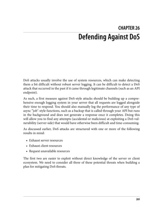 CHAPTER 26
Defending Against DoS
DoS attacks usually involve the use of system resources, which can make detecting
them a bit difficult without robust server logging. It can be difficult to detect a DoS
attack that occurred in the past if it came through legitimate channels (such as an API
endpoint).
As such, a first measure against DoS-style attacks should be building up a compre‐
hensive enough logging system in your server that all requests are logged alongside
their time to respond. You should also manually log the performance of any type of
async “job"-style functions, such as a backup that is called through your API but runs
in the background and does not generate a response once it completes. Doing this
will allow you to find any attempts (accidental or malicious) at exploiting a DoS vul‐
nerability (server side) that would have otherwise been difficult and time-consuming.
As discussed earlier, DoS attacks are structured with one or more of the following
results in mind:
• Exhaust server resources
• Exhaust client resources
• Request unavailable resources
The first two are easier to exploit without direct knowledge of the server or client
ecosystem. We need to consider all three of these potential threats when building a
plan for mitigating DoS threats.
269
 