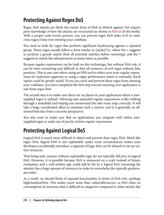 Protecting Against Regex DoS
Regex DoS attacks are likely the easiest form of DoS to defend against, but require
prior knowledge of how the attacks are structured (as shown in Part II of this book).
With a proper code review process, you can prevent regex DoS sinks (evil or mali‐
cious regex) from ever entering your codebase.
You need to look for regex that perform significant backtracing against a repeated
group. These regex usually follow a form similar to (a[ab]*)+, where the + suggests
to perform a greedy match (find all potential matches before returning), and the *
suggests to match the subexpression as many times as possible.
Because regular expressions can be built on this technology, but without DoS risk, it
can be time-consuming and difficult to find all instances of evil regex without false
positives. This is one case where using an OSS tool to either scan your regular expres‐
sions for malicious segments or using a regex performance tester to manually check
inputs could be greatly useful. If you can catch and prevent these regex from entering
your codebase, you have completed the first step toward ensuring your application is
safe from regex DoS.
The second step is to make sure there are no places in your application where a user-
supplied regex is utilized. Allowing user-uploaded regular expressions is like walking
through a minefield and hoping you memorized the safe-route map correctly. It will
take a huge coordinated effort to maintain such a system, and it is generally an all-
around bad idea from a security perspective.
You also want to make sure that no applications you integrate with utilize user-
supplied regex or make use of poorly written regular expressions.
Protecting Against Logical DoS
Logical DoS is much more difficult to detect and prevent than regex DoS. Much like
regex DoS, logical DoS is not exploitable under most circumstances unless your
developers accidentally introduce a segment of logic that can be abused to eat up sys‐
tem resources.
That being said, systems without exploitable logic do not typically fall prey to logical
DoS. However, it is possible because DoS is measured on a scale instead of binary
evaluation, and a well-written app could still be hit by a logical DoS (assuming the
attacker has a huge amount of resources in order to overwhelm the typically perform‐
ant code).
As a result, we should think of exposed functionality in terms of DoS risk—perhaps
high/medium/low. This makes more sense than vulnerable/secure, as DoS relies on
consumption of resources that is difficult to categorize compared to other attacks like
270 | Chapter 26: Defending Against DoS
 