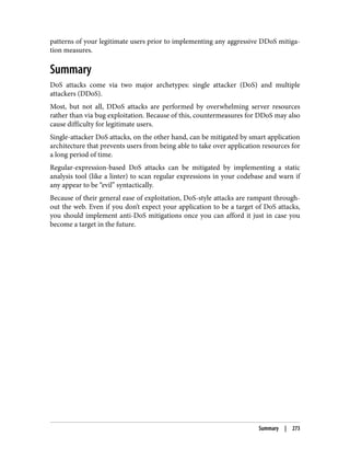 patterns of your legitimate users prior to implementing any aggressive DDoS mitiga‐
tion measures.
Summary
DoS attacks come via two major archetypes: single attacker (DoS) and multiple
attackers (DDoS).
Most, but not all, DDoS attacks are performed by overwhelming server resources
rather than via bug exploitation. Because of this, countermeasures for DDoS may also
cause difficulty for legitimate users.
Single-attacker DoS attacks, on the other hand, can be mitigated by smart application
architecture that prevents users from being able to take over application resources for
a long period of time.
Regular-expression-based DoS attacks can be mitigated by implementing a static
analysis tool (like a linter) to scan regular expressions in your codebase and warn if
any appear to be “evil” syntactically.
Because of their general ease of exploitation, DoS-style attacks are rampant through‐
out the web. Even if you don’t expect your application to be a target of DoS attacks,
you should implement anti-DoS mitigations once you can afford it just in case you
become a target in the future.
Summary | 273
 