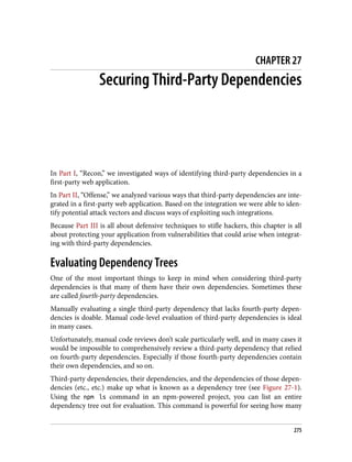 CHAPTER 27
Securing Third-Party Dependencies
In Part I, “Recon,” we investigated ways of identifying third-party dependencies in a
first-party web application.
In Part II, “Offense,” we analyzed various ways that third-party dependencies are inte‐
grated in a first-party web application. Based on the integration we were able to iden‐
tify potential attack vectors and discuss ways of exploiting such integrations.
Because Part III is all about defensive techniques to stifle hackers, this chapter is all
about protecting your application from vulnerabilities that could arise when integrat‐
ing with third-party dependencies.
Evaluating Dependency Trees
One of the most important things to keep in mind when considering third-party
dependencies is that many of them have their own dependencies. Sometimes these
are called fourth-party dependencies.
Manually evaluating a single third-party dependency that lacks fourth-party depen‐
dencies is doable. Manual code-level evaluation of third-party dependencies is ideal
in many cases.
Unfortunately, manual code reviews don’t scale particularly well, and in many cases it
would be impossible to comprehensively review a third-party dependency that relied
on fourth-party dependencies. Especially if those fourth-party dependencies contain
their own dependencies, and so on.
Third-party dependencies, their dependencies, and the dependencies of those depen‐
dencies (etc., etc.) make up what is known as a dependency tree (see Figure 27-1).
Using the npm ls command in an npm-powered project, you can list an entire
dependency tree out for evaluation. This command is powerful for seeing how many
275
 