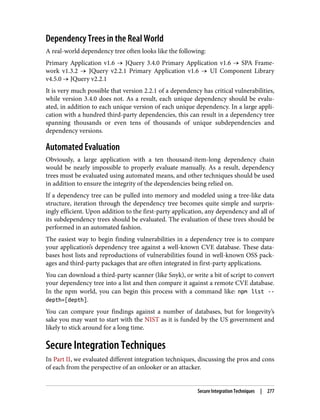 Dependency Trees in the Real World
A real-world dependency tree often looks like the following:
Primary Application v1.6 → JQuery 3.4.0 Primary Application v1.6 → SPA Frame‐
work v1.3.2 → JQuery v2.2.1 Primary Application v1.6 → UI Component Library
v4.5.0 → JQuery v2.2.1
It is very much possible that version 2.2.1 of a dependency has critical vulnerabilities,
while version 3.4.0 does not. As a result, each unique dependency should be evalu‐
ated, in addition to each unique version of each unique dependency. In a large appli‐
cation with a hundred third-party dependencies, this can result in a dependency tree
spanning thousands or even tens of thousands of unique subdependencies and
dependency versions.
Automated Evaluation
Obviously, a large application with a ten thousand-item-long dependency chain
would be nearly impossible to properly evaluate manually. As a result, dependency
trees must be evaluated using automated means, and other techniques should be used
in addition to ensure the integrity of the dependencies being relied on.
If a dependency tree can be pulled into memory and modeled using a tree-like data
structure, iteration through the dependency tree becomes quite simple and surpris‐
ingly efficient. Upon addition to the first-party application, any dependency and all of
its subdependency trees should be evaluated. The evaluation of these trees should be
performed in an automated fashion.
The easiest way to begin finding vulnerabilities in a dependency tree is to compare
your application’s dependency tree against a well-known CVE database. These data‐
bases host lists and reproductions of vulnerabilities found in well-known OSS pack‐
ages and third-party packages that are often integrated in first-party applications.
You can download a third-party scanner (like Snyk), or write a bit of script to convert
your dependency tree into a list and then compare it against a remote CVE database.
In the npm world, you can begin this process with a command like: npm list --
depth=[depth].
You can compare your findings against a number of databases, but for longevity’s
sake you may want to start with the NIST as it is funded by the US government and
likely to stick around for a long time.
Secure Integration Techniques
In Part II, we evaluated different integration techniques, discussing the pros and cons
of each from the perspective of an onlooker or an attacker.
Secure Integration Techniques | 277
 