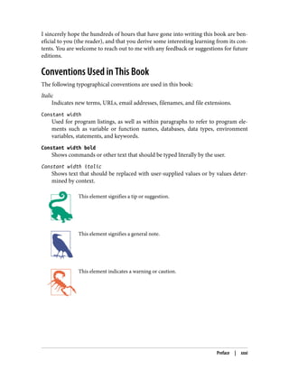 I sincerely hope the hundreds of hours that have gone into writing this book are ben‐
eficial to you (the reader), and that you derive some interesting learning from its con‐
tents. You are welcome to reach out to me with any feedback or suggestions for future
editions.
Conventions Used in This Book
The following typographical conventions are used in this book:
Italic
Indicates new terms, URLs, email addresses, filenames, and file extensions.
Constant width
Used for program listings, as well as within paragraphs to refer to program ele‐
ments such as variable or function names, databases, data types, environment
variables, statements, and keywords.
Constant width bold
Shows commands or other text that should be typed literally by the user.
Constant width italic
Shows text that should be replaced with user-supplied values or by values deter‐
mined by context.
This element signifies a tip or suggestion.
This element signifies a general note.
This element indicates a warning or caution.
Preface | xxxi
 
