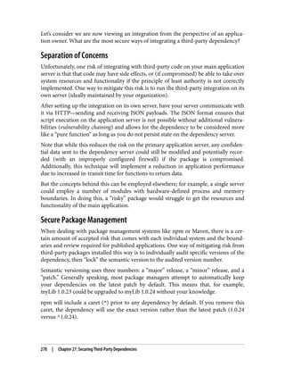 Let’s consider we are now viewing an integration from the perspective of an applica‐
tion owner. What are the most secure ways of integrating a third-party dependency?
Separation of Concerns
Unfortunately, one risk of integrating with third-party code on your main application
server is that that code may have side effects, or (if compromised) be able to take over
system resources and functionality if the principle of least authority is not correctly
implemented. One way to mitigate this risk is to run the third-party integration on its
own server (ideally maintained by your organization).
After setting up the integration on its own server, have your server communicate with
it via HTTP—sending and receiving JSON payloads. The JSON format ensures that
script execution on the application server is not possible without additional vulnera‐
bilities (vulnerability chaining) and allows for the dependency to be considered more
like a “pure function” as long as you do not persist state on the dependency server.
Note that while this reduces the risk on the primary application server, any confiden‐
tial data sent to the dependency server could still be modified and potentially recor‐
ded (with an improperly configured firewall) if the package is compromised.
Additionally, this technique will implement a reduction in application performance
due to increased in-transit time for functions to return data.
But the concepts behind this can be employed elsewhere; for example, a single server
could employ a number of modules with hardware-defined process and memory
boundaries. In doing this, a “risky” package would struggle to get the resources and
functionality of the main application.
Secure Package Management
When dealing with package management systems like npm or Maven, there is a cer‐
tain amount of accepted risk that comes with each individual system and the bound‐
aries and review required for published applications. One way of mitigating risk from
third-party packages installed this way is to individually audit specific versions of the
dependency, then “lock” the semantic version to the audited version number.
Semantic versioning uses three numbers: a “major” release, a “minor” release, and a
“patch.” Generally speaking, most package managers attempt to automatically keep
your dependencies on the latest patch by default. This means that, for example,
myLib 1.0.23 could be upgraded to myLib 1.0.24 without your knowledge.
npm will include a caret (^) prior to any dependency by default. If you remove this
caret, the dependency will use the exact version rather than the latest patch (1.0.24
versus ^1.0.24).
278 | Chapter 27: Securing Third-Party Dependencies
 