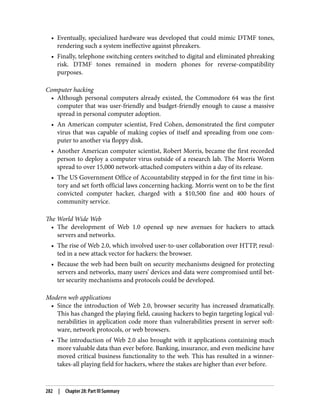 • Eventually, specialized hardware was developed that could mimic DTMF tones,
rendering such a system ineffective against phreakers.
• Finally, telephone switching centers switched to digital and eliminated phreaking
risk. DTMF tones remained in modern phones for reverse-compatibility
purposes.
Computer hacking
• Although personal computers already existed, the Commodore 64 was the first
computer that was user-friendly and budget-friendly enough to cause a massive
spread in personal computer adoption.
• An American computer scientist, Fred Cohen, demonstrated the first computer
virus that was capable of making copies of itself and spreading from one com‐
puter to another via floppy disk.
• Another American computer scientist, Robert Morris, became the first recorded
person to deploy a computer virus outside of a research lab. The Morris Worm
spread to over 15,000 network-attached computers within a day of its release.
• The US Government Office of Accountability stepped in for the first time in his‐
tory and set forth official laws concerning hacking. Morris went on to be the first
convicted computer hacker, charged with a $10,500 fine and 400 hours of
community service.
The World Wide Web
• The development of Web 1.0 opened up new avenues for hackers to attack
servers and networks.
• The rise of Web 2.0, which involved user-to-user collaboration over HTTP, resul‐
ted in a new attack vector for hackers: the browser.
• Because the web had been built on security mechanisms designed for protecting
servers and networks, many users’ devices and data were compromised until bet‐
ter security mechanisms and protocols could be developed.
Modern web applications
• Since the introduction of Web 2.0, browser security has increased dramatically.
This has changed the playing field, causing hackers to begin targeting logical vul‐
nerabilities in application code more than vulnerabilities present in server soft‐
ware, network protocols, or web browsers.
• The introduction of Web 2.0 also brought with it applications containing much
more valuable data than ever before. Banking, insurance, and even medicine have
moved critical business functionality to the web. This has resulted in a winner-
takes-all playing field for hackers, where the stakes are higher than ever before.
282 | Chapter 28: Part III Summary
 