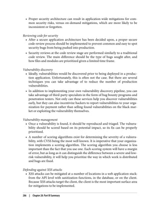 • Proper security architecture can result in application-wide mitigations for com‐
mon security risks, versus on-demand mitigations, which are more likely to be
inconsistent or forgotten.
Reviewing code for security
• After a secure application architecture has been decided upon, a proper secure
code review process should be implemented to prevent common and easy to spot
security bugs from being pushed into production.
• Security reviews at the code review stage are performed similarly to a traditional
code review. The main difference should be the type of bugs sought after, and
how files and modules are prioritized given a limited time frame.
Vulnerability discovery
• Ideally, vulnerabilities would be discovered prior to being deployed in a produc‐
tion application. Unfortunately, this is often not the case. But there are several
techniques you can take advantage of to reduce the number of production
vulnerabilities.
• In addition to implementing your own vulnerability discovery pipeline, you can
take advantage of third-party specialists in the form of bug bounty programs and
penetration testers. Not only can these services help you discover vulnerabilities
early, but they can also incentivize hackers to report vulnerabilities to your orga‐
nization for payment rather than selling found vulnerabilities on the black mar‐
ket or exploiting the vulnerability themselves.
Vulnerability management
• Once a vulnerability is found, it should be reproduced and triaged. The vulnera‐
bility should be scored based on its potential impact, so its fix can be properly
prioritized.
• A number of scoring algorithms exist for determining the severity of a vulnera‐
bility, with CVSS being the most well known. It is imperative that your organiza‐
tion implements a scoring algorithm. The scoring algorithm you choose is less
important than the fact that you use one. Each scoring system will have a margin
of error, but as long as it can distinguish the difference between a severe and low-
risk vulnerability, it will help you prioritize the way in which work is distributed
and bugs are fixed.
Defending against XSS attacks
• XSS attacks can be mitigated at a number of locations in a web application stack:
from the API level with sanitization functions, in the database, or on the client.
Because XSS attacks target the client, the client is the most important surface area
for mitigations to be implemented.
286 | Chapter 28: Part III Summary
 