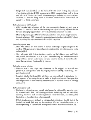 • Simple XSS vulnerabilities can be eliminated with smart coding, in particular
when dealing with the DOM. More advanced XSS vulnerabilities, such as those
that rely on DOM sinks, are much harder to mitigate and may not even be repro‐
duceable! As a result, being aware of the most common sinks and sources for
each type of XSS is important.
Defending against CSRF attacks
• CSRF attacks take advantage of the trust relationship between a user and a
browser. As a result, CSRF attacks are mitigated by introducing additional rules
for state-changing requests that a browser cannot automatically confirm.
• Many mitigations against CSRF-style vulnerabilities exist, from simply eliminat‐
ing state-changing GET requests in your codebase, to implementing CSRF tokens
and requiring 2FA confirmation on elevated API requests.
Defending against XXE
• Most XXE attacks are both simple to exploit and simple to protect against. All
modern XML parsers provide configuration options that allow the external entity
to be disabled.
• More advanced XXE defense involves considering XML-like formats and XML-
like parsers, such as SVG, PDF, RTF, etc., and evaluating the implementation of
usage of those parsers in the same way you would a true XML parser to deter‐
mine if any crossover functionality is present.
Defending against injection
• Injection attacks that target SQL databases can be stopped or reduced with
proper SQL configuration and the proper generation of SQL queries (e.g., pre‐
pared statements).
• Injection attacks that target CLI interfaces are more difficult to detect and pre‐
vent against. When designing these tools, or implementing one, best practices
like the principle of least authority and separation of concerns should be strongly
considered.
Defending against DoS
• DoS attacks originating from a single attacker can be mitigated by scanning regu‐
lar expressions to detect backtracing problems, preventing user API calls from
accessing functions that consume significant server resources, and adding rate
limitations to these functions when required.
• DDoS attacks are more difficult to mitigate, but mitigations should start at the
firewall and work their way up. Blackholing traffic is a potential solution, as is
enlisting the help of a bandwidth management service that specializes in DDoS.
Defense | 287
 