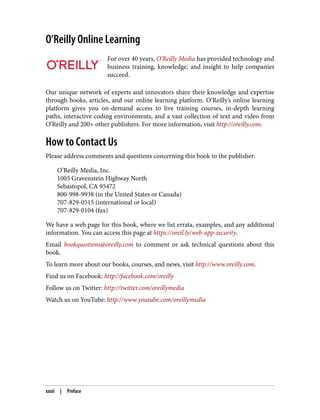 O’Reilly Online Learning
For over 40 years, O’Reilly Media has provided technology and
business training, knowledge, and insight to help companies
succeed.
Our unique network of experts and innovators share their knowledge and expertise
through books, articles, and our online learning platform. O’Reilly’s online learning
platform gives you on-demand access to live training courses, in-depth learning
paths, interactive coding environments, and a vast collection of text and video from
O’Reilly and 200+ other publishers. For more information, visit http://oreilly.com.
How to Contact Us
Please address comments and questions concerning this book to the publisher:
O’Reilly Media, Inc.
1005 Gravenstein Highway North
Sebastopol, CA 95472
800-998-9938 (in the United States or Canada)
707-829-0515 (international or local)
707-829-0104 (fax)
We have a web page for this book, where we list errata, examples, and any additional
information. You can access this page at https://oreil.ly/web-app-security.
Email bookquestions@oreilly.com to comment or ask technical questions about this
book.
To learn more about our books, courses, and news, visit http://www.oreilly.com.
Find us on Facebook: http://facebook.com/oreilly
Follow us on Twitter: http://twitter.com/oreillymedia
Watch us on YouTube: http://www.youtube.com/oreillymedia
xxxii | Preface
 