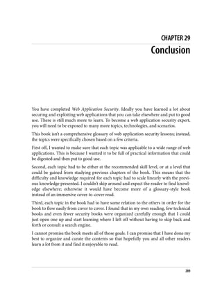 CHAPTER 29
Conclusion
You have completed Web Application Security. Ideally you have learned a lot about
securing and exploiting web applications that you can take elsewhere and put to good
use. There is still much more to learn. To become a web application security expert,
you will need to be exposed to many more topics, technologies, and scenarios.
This book isn’t a comprehensive glossary of web application security lessons; instead,
the topics were specifically chosen based on a few criteria.
First off, I wanted to make sure that each topic was applicable to a wide range of web
applications. This is because I wanted it to be full of practical information that could
be digested and then put to good use.
Second, each topic had to be either at the recommended skill level, or at a level that
could be gained from studying previous chapters of the book. This means that the
difficulty and knowledge required for each topic had to scale linearly with the previ‐
ous knowledge presented. I couldn’t skip around and expect the reader to find knowl‐
edge elsewhere; otherwise it would have become more of a glossary-style book
instead of an immersive cover-to-cover read.
Third, each topic in the book had to have some relation to the others in order for the
book to flow easily from cover to cover. I found that in my own reading, few technical
books and even fewer security books were organized carefully enough that I could
just open one up and start learning where I left off without having to skip back and
forth or consult a search engine.
I cannot promise the book meets all of those goals. I can promise that I have done my
best to organize and curate the contents so that hopefully you and all other readers
learn a lot from it and find it enjoyable to read.
289
 