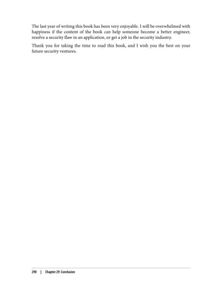 The last year of writing this book has been very enjoyable. I will be overwhelmed with
happiness if the content of the book can help someone become a better engineer,
resolve a security flaw in an application, or get a job in the security industry.
Thank you for taking the time to read this book, and I wish you the best on your
future security ventures.
290 | Chapter 29: Conclusion
 